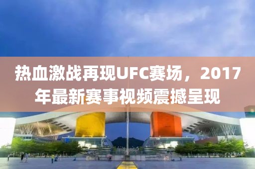 热血激战再现UFC赛场，2017年最新赛事视频震撼呈现