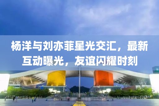 杨洋与刘亦菲星光交汇，最新互动曝光，友谊闪耀时刻