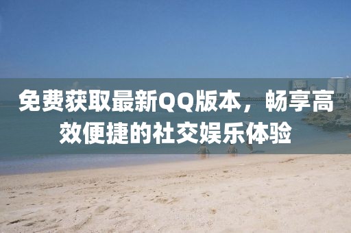 免费获取最新QQ版本，畅享高效便捷的社交娱乐体验
