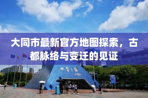 大同市最新官方地图探索，古都脉络与变迁的见证
