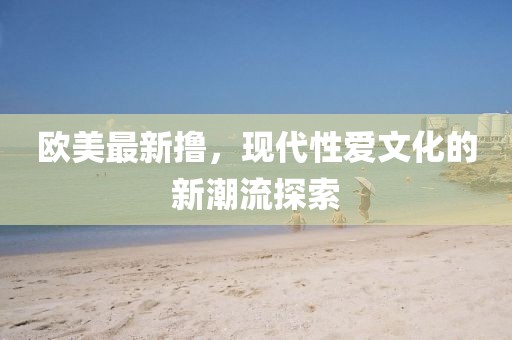 欧美最新撸，现代性爱文化的新潮流探索