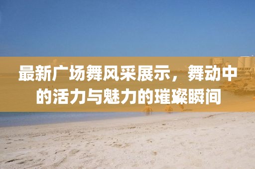 最新广场舞风采展示，舞动中的活力与魅力的璀璨瞬间