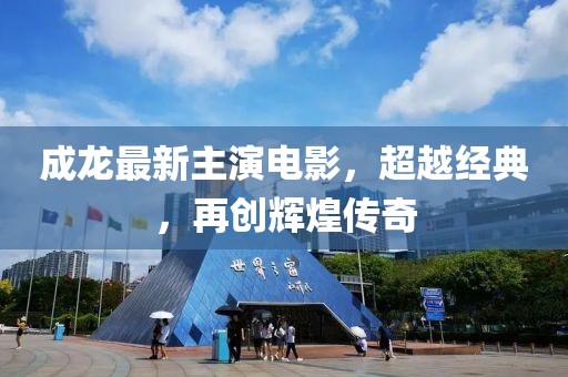 成龙最新主演电影，超越经典，再创辉煌传奇