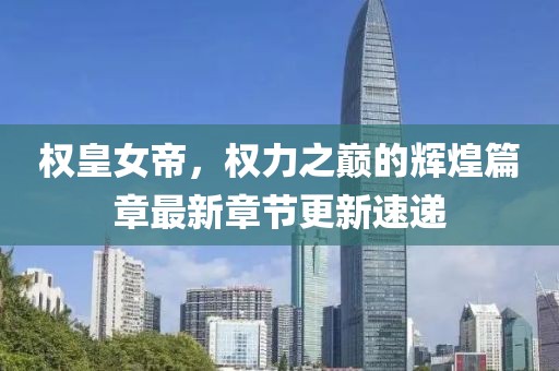 权皇女帝，权力之巅的辉煌篇章最新章节更新速递