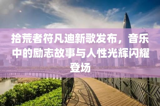 拾荒者符凡迪新歌发布，音乐中的励志故事与人性光辉闪耀登场