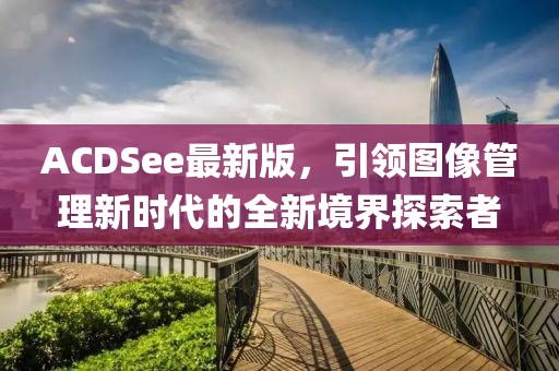 ACDSee最新版，引领图像管理新时代的全新境界探索者
