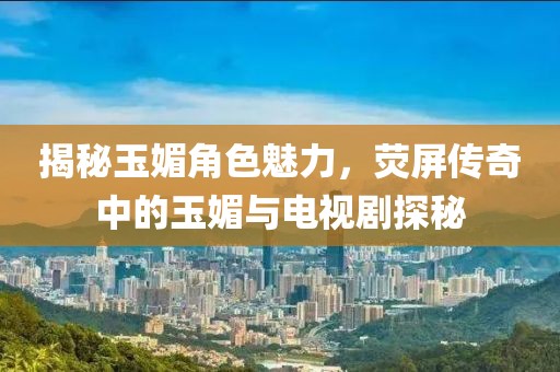 揭秘玉媚角色魅力，荧屏传奇中的玉媚与电视剧探秘