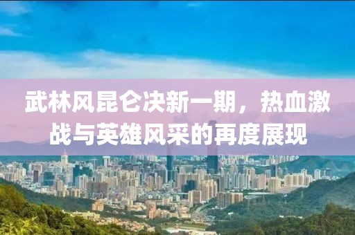 武林风昆仑决新一期，热血激战与英雄风采的再度展现