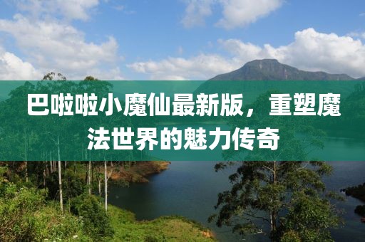 巴啦啦小魔仙最新版，重塑魔法世界的魅力传奇
