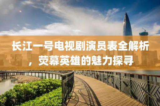 长江一号电视剧演员表全解析，荧幕英雄的魅力探寻