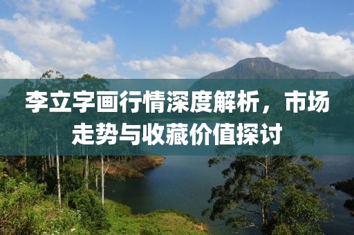 李立字画行情深度解析，市场走势与收藏价值探讨