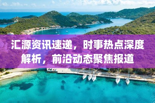 汇源资讯速递，时事热点深度解析，前沿动态聚焦报道