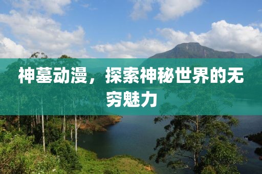神墓动漫，探索神秘世界的无穷魅力