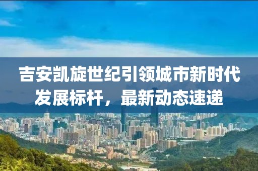 吉安凯旋世纪引领城市新时代发展标杆，最新动态速递