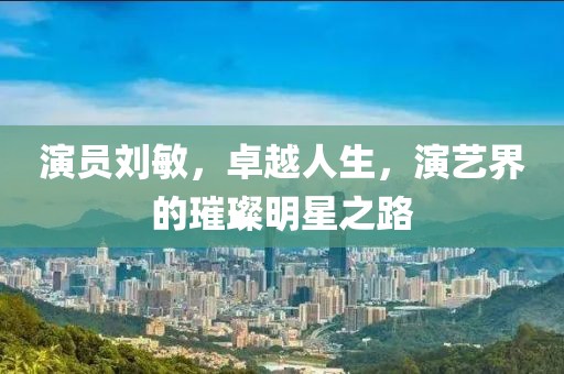 演员刘敏，卓越人生，演艺界的璀璨明星之路