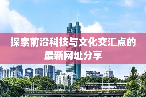 探索前沿科技与文化交汇点的最新网址分享