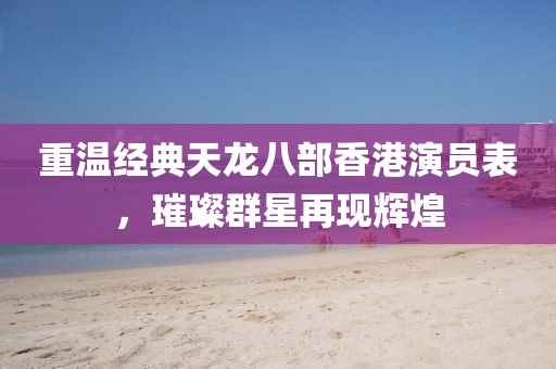 重温经典天龙八部香港演员表，璀璨群星再现辉煌