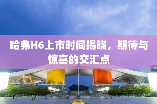 哈弗H6上市时间揭晓，期待与惊喜的交汇点