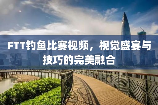 FTT钓鱼比赛视频，视觉盛宴与技巧的完美融合