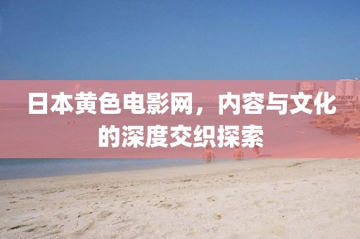 日本黄色电影网，内容与文化的深度交织探索
