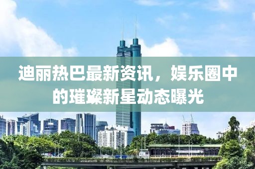 迪丽热巴最新资讯，娱乐圈中的璀璨新星动态曝光