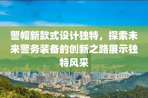 警帽新款式设计独特，探索未来警务装备的创新之路展示独特风采