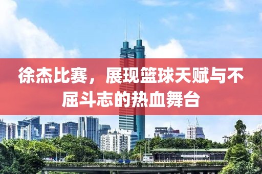 徐杰比赛，展现篮球天赋与不屈斗志的热血舞台