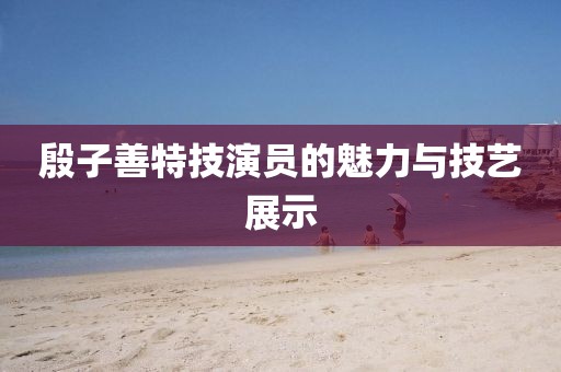 殷子善特技演员的魅力与技艺展示