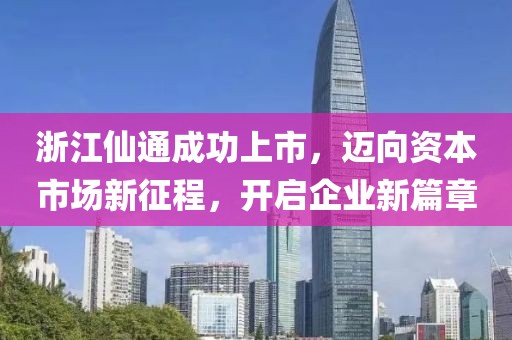 浙江仙通成功上市，迈向资本市场新征程，开启企业新篇章