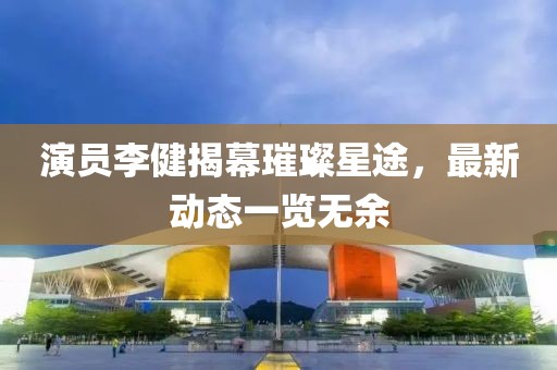 演员李健揭幕璀璨星途，最新动态一览无余