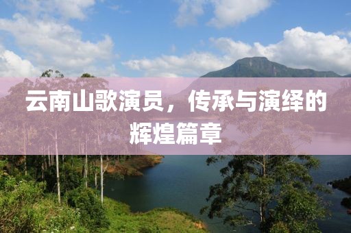 云南山歌演员，传承与演绎的辉煌篇章
