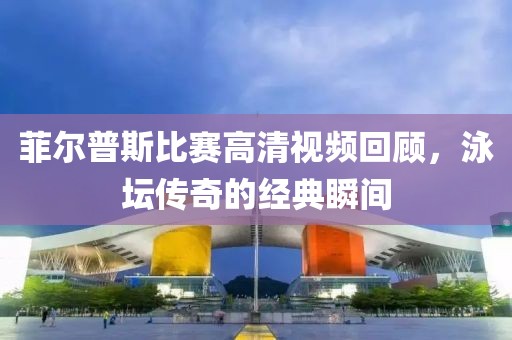 菲尔普斯比赛高清视频回顾，泳坛传奇的经典瞬间
