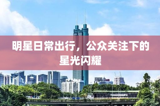 明星日常出行，公众关注下的星光闪耀