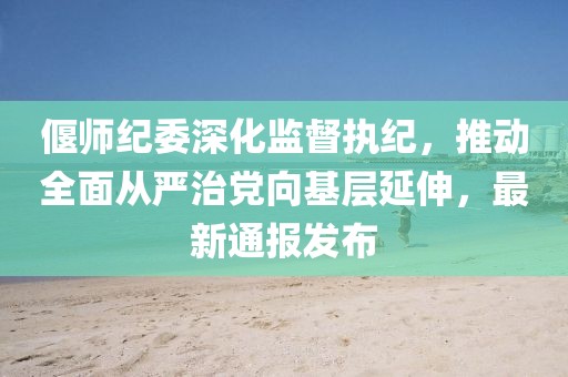 偃师纪委深化监督执纪，推动全面从严治党向基层延伸，最新通报发布