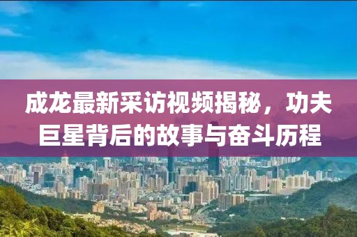 成龙最新采访视频揭秘，功夫巨星背后的故事与奋斗历程