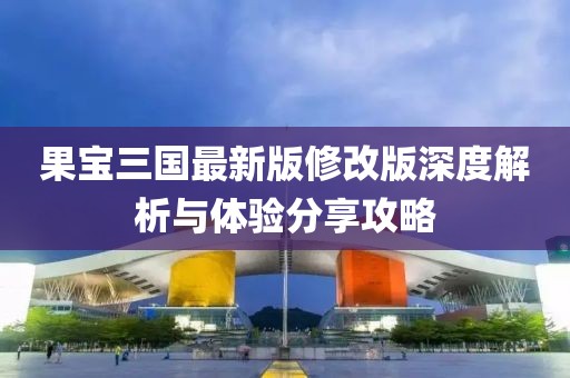 果宝三国最新版修改版深度解析与体验分享攻略