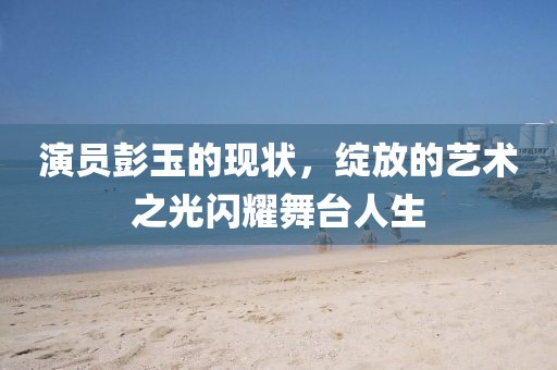 演员彭玉的现状，绽放的艺术之光闪耀舞台人生