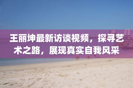 王丽坤最新访谈视频，探寻艺术之路，展现真实自我风采