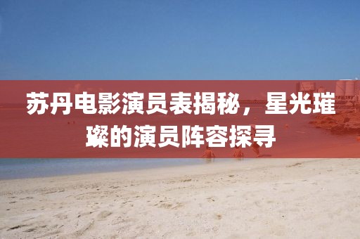 苏丹电影演员表揭秘，星光璀璨的演员阵容探寻