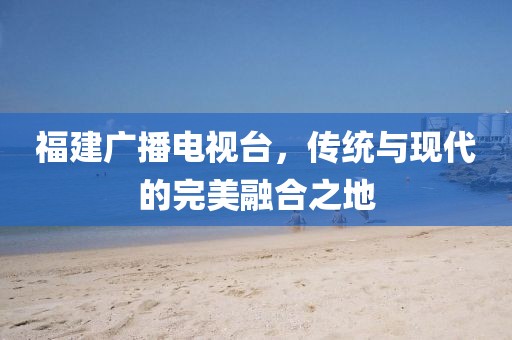 福建广播电视台，传统与现代的完美融合之地