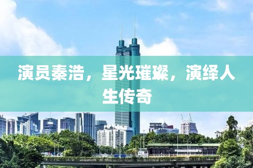 演员秦浩，星光璀璨，演绎人生传奇
