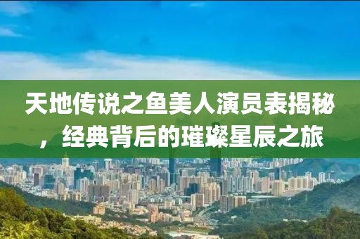 天地传说之鱼美人演员表揭秘，经典背后的璀璨星辰之旅