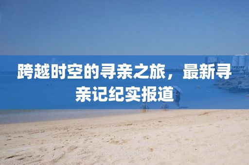 跨越时空的寻亲之旅，最新寻亲记纪实报道