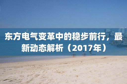 东方电气变革中的稳步前行，最新动态解析（2017年）