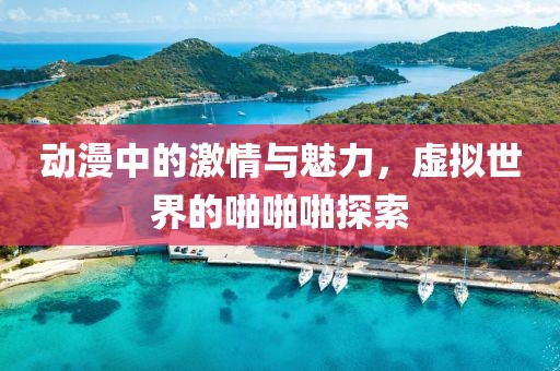 动漫中的激情与魅力，虚拟世界的啪啪啪探索