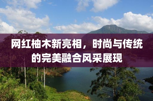 网红柚木新亮相，时尚与传统的完美融合风采展现