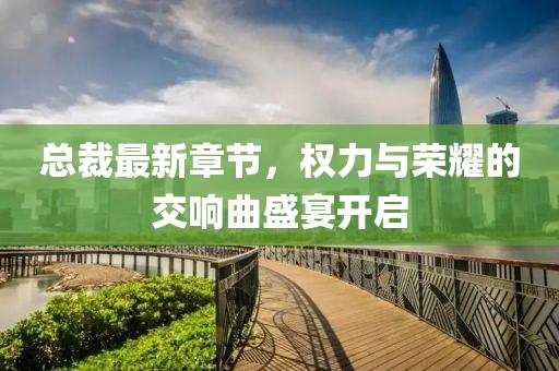 总裁最新章节，权力与荣耀的交响曲盛宴开启