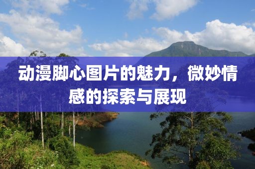 动漫脚心图片的魅力，微妙情感的探索与展现