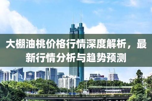 大棚油桃价格行情深度解析，最新行情分析与趋势预测