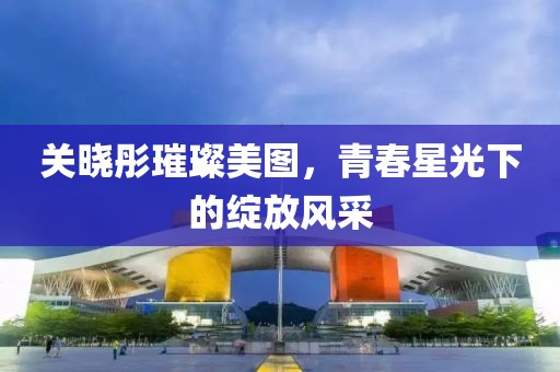 关晓彤璀璨美图，青春星光下的绽放风采